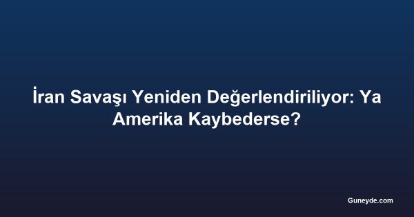İran Savaşı Yeniden Değerlendiriliyor: Ya Amerika Kaybederse?