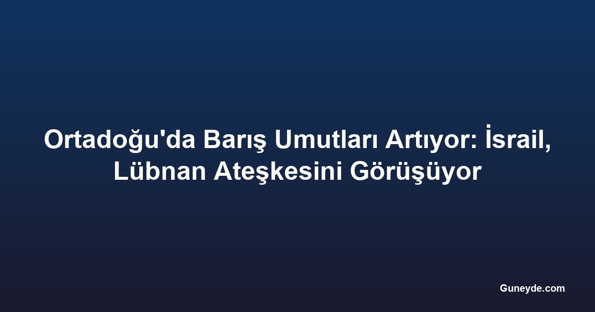 Ortadoğu'da Barış Umutları Artıyor: İsrail, Lübnan Ateşkesini Görüşüyor