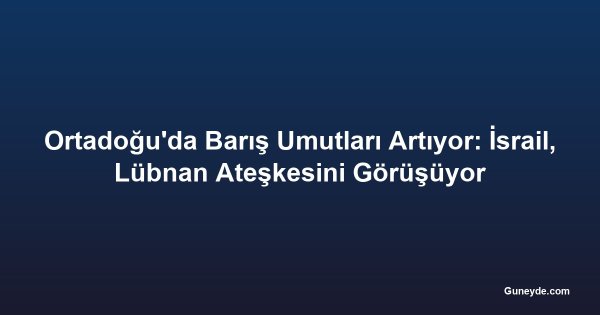 Ortadoğu'da Barış Umutları Artıyor: İsrail, Lübnan Ateşkesini Görüşüyor