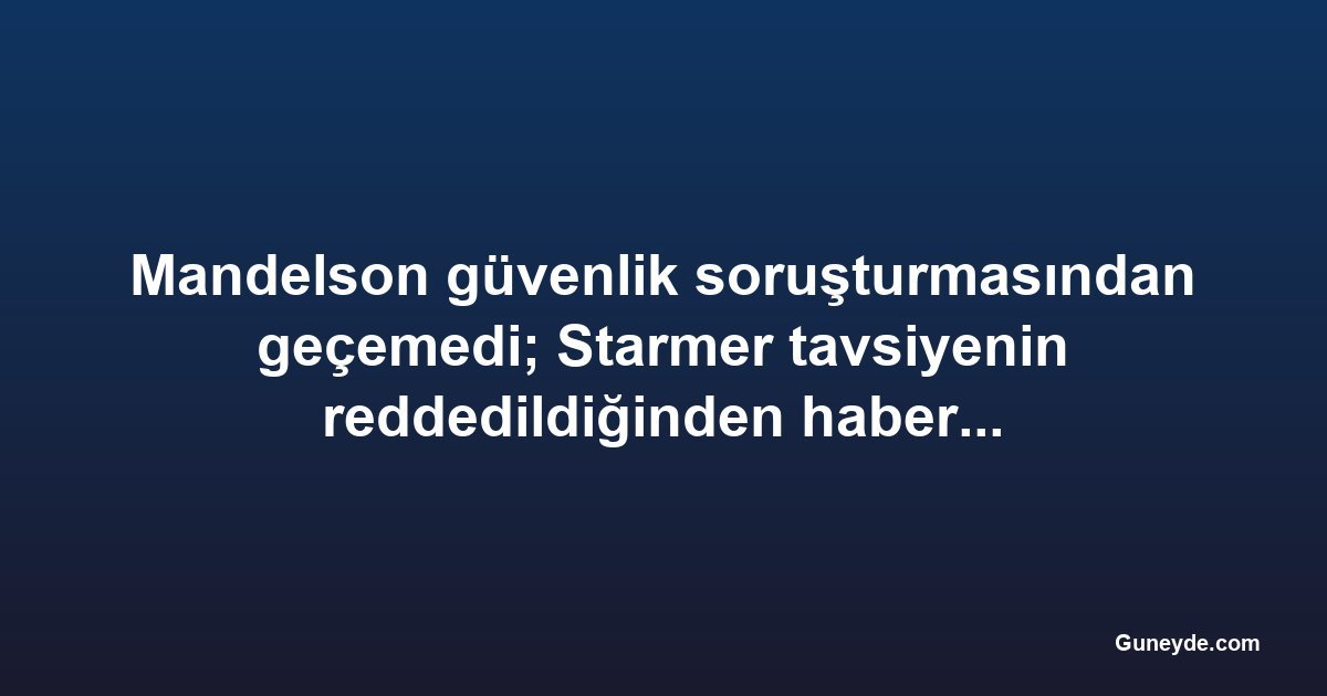 Mandelson güvenlik soruşturmasından geçemedi; Starmer tavsiyenin reddedildiğinden habersizmiş