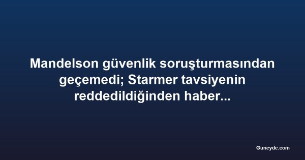 Mandelson güvenlik soruşturmasından geçemedi; Starmer tavsiyenin reddedildiğinden habersizmiş