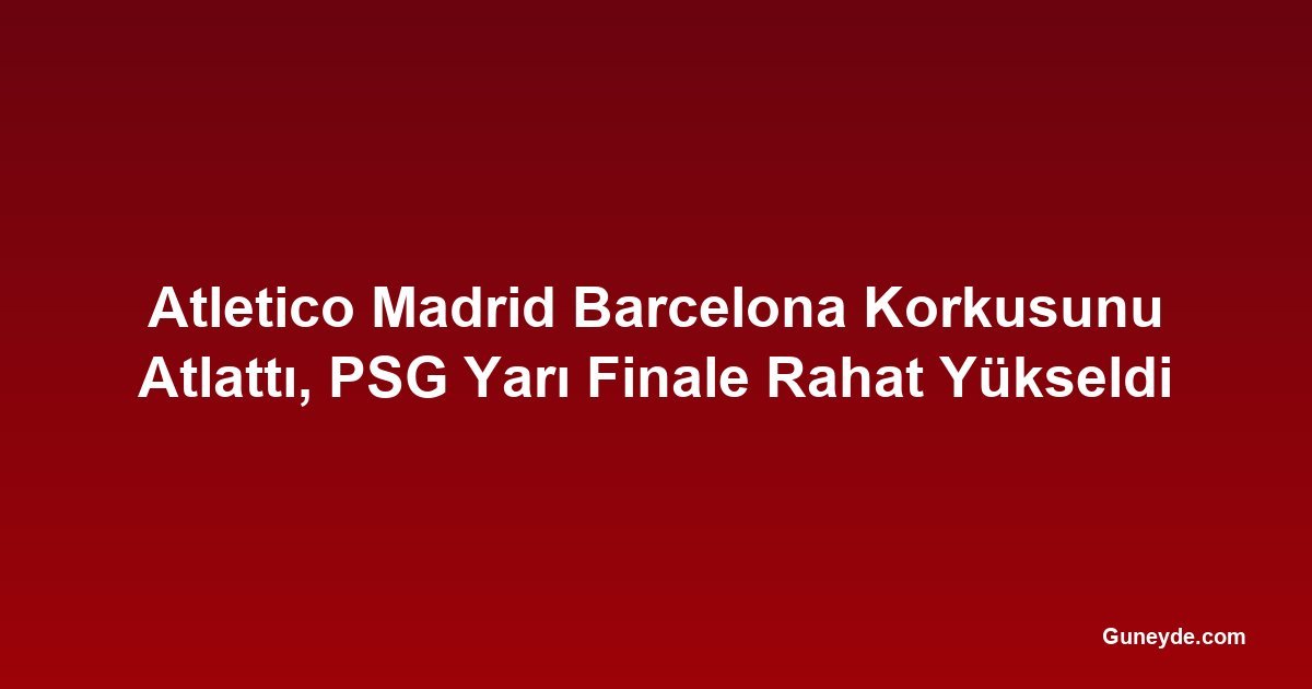 Atletico Madrid Barcelona Korkusunu Atlattı, PSG Yarı Finale Rahat Yükseldi