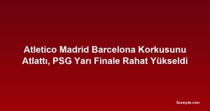 Atletico Madrid Barcelona Korkusunu Atlattı, PSG Yarı Finale Rahat Yükseldi