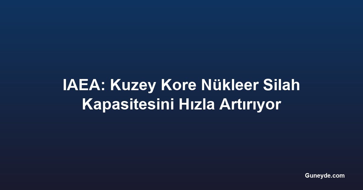 IAEA: Kuzey Kore Nükleer Silah Kapasitesini Hızla Artırıyor