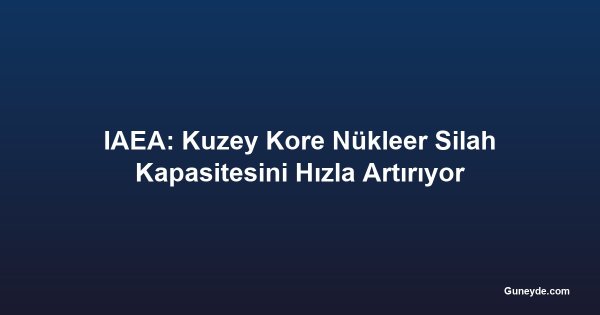 IAEA: Kuzey Kore Nükleer Silah Kapasitesini Hızla Artırıyor
