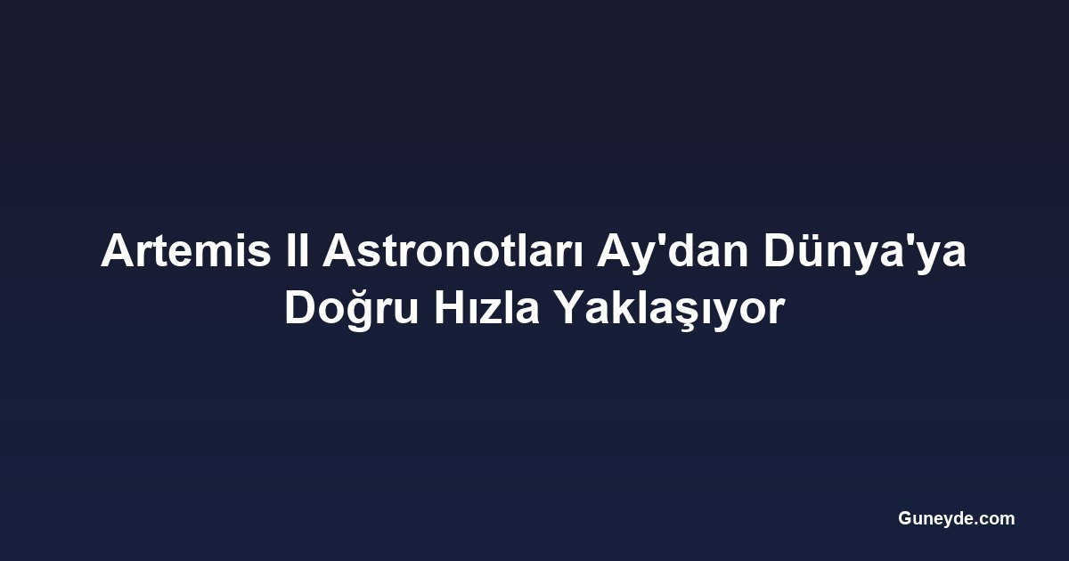 Artemis II Astronotları Ay'dan Dünya'ya Doğru Hızla Yaklaşıyor