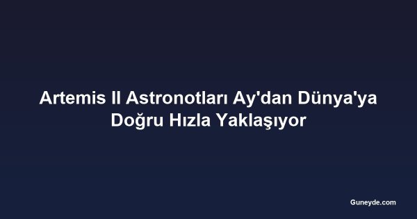 Artemis II Astronotları Ay'dan Dünya'ya Doğru Hızla Yaklaşıyor