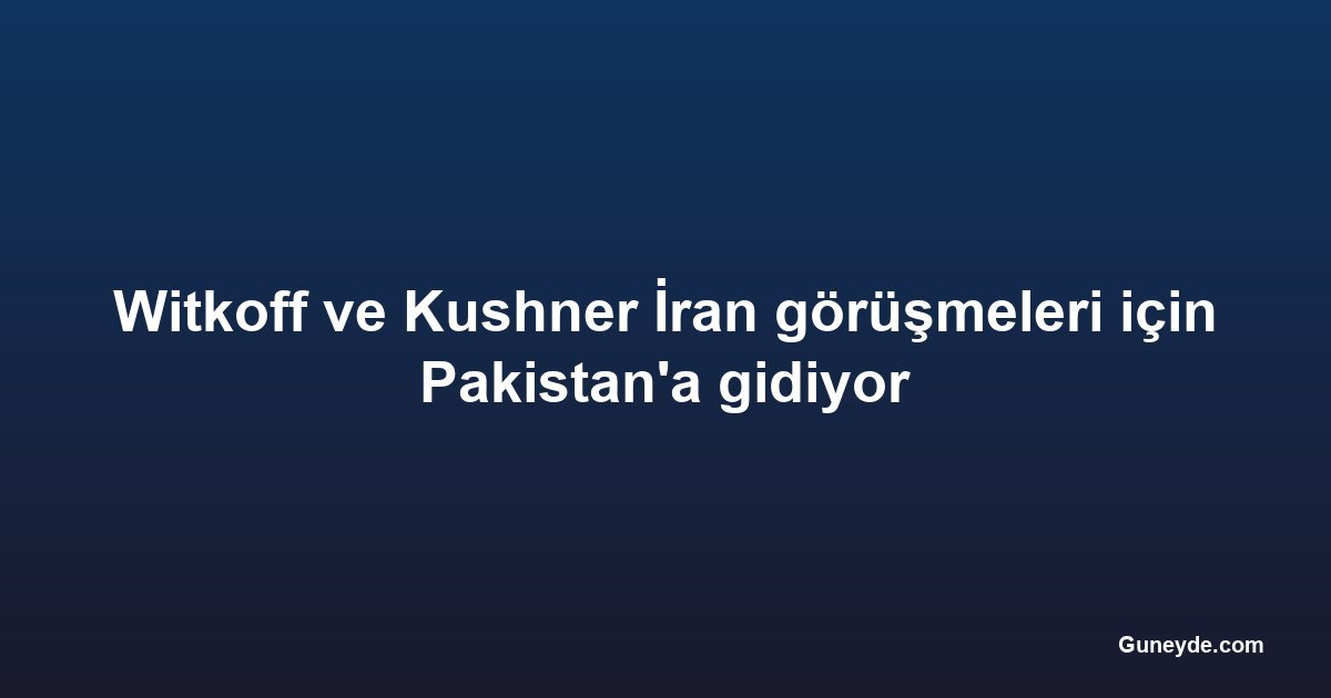 Witkoff ve Kushner İran görüşmeleri için Pakistan'a gidiyor