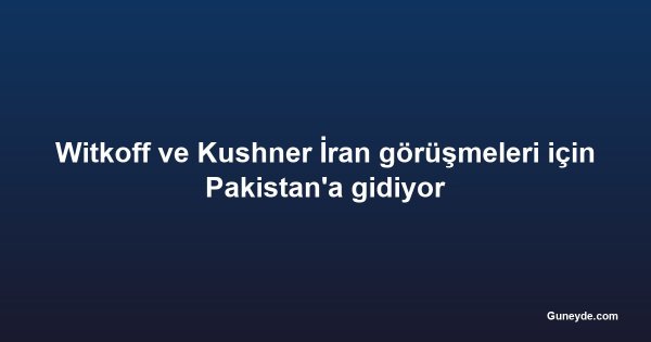 Witkoff ve Kushner İran görüşmeleri için Pakistan'a gidiyor