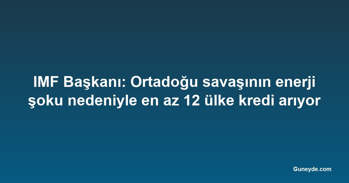 IMF Başkanı: Ortadoğu savaşının enerji şoku nedeniyle en az 12 ülke kredi arıyor