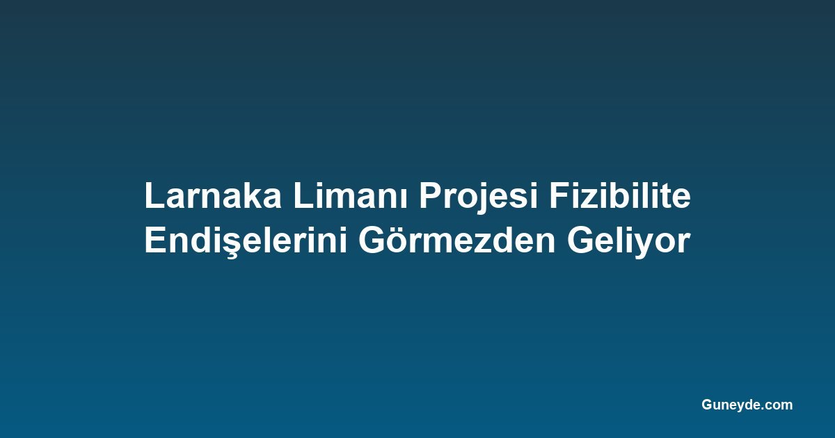 Larnaka Limanı Projesi Fizibilite Endişelerini Görmezden Geliyor