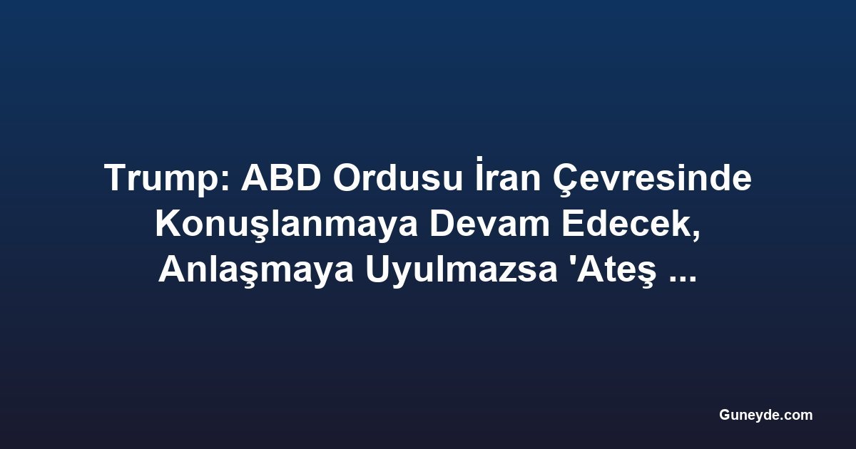 Trump: ABD Ordusu İran Çevresinde Konuşlanmaya Devam Edecek, Anlaşmaya Uyulmazsa 'Ateş Açılacak'