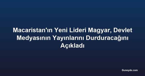 Macaristan'ın Yeni Lideri Magyar, Devlet Medyasının Yayınlarını Durduracağını Açıkladı