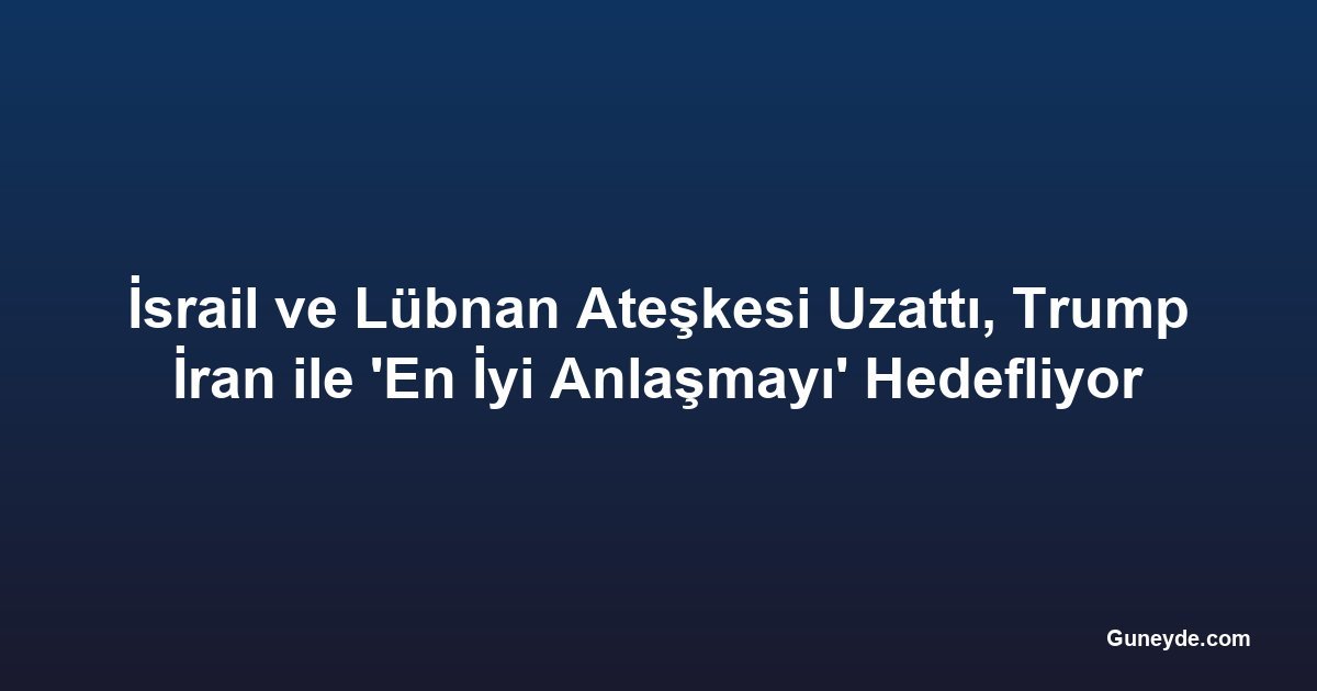 İsrail ve Lübnan Ateşkesi Uzattı, Trump İran ile 'En İyi Anlaşmayı' Hedefliyor