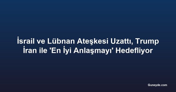 İsrail ve Lübnan Ateşkesi Uzattı, Trump İran ile 'En İyi Anlaşmayı' Hedefliyor