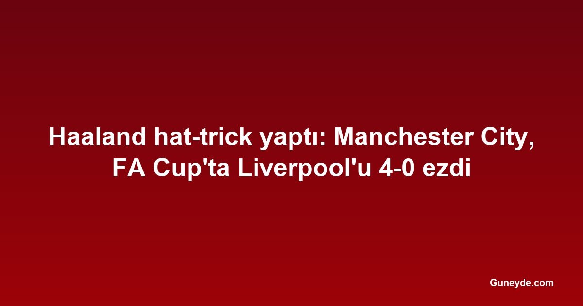 Haaland hat-trick yaptı: Manchester City, FA Cup'ta Liverpool'u 4-0 ezdi