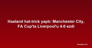 Haaland hat-trick yaptı: Manchester City, FA Cup'ta Liverpool'u 4-0 ezdi
