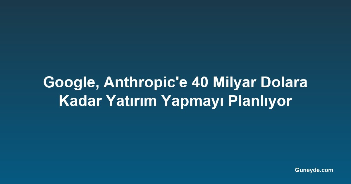Google, Anthropic'e 40 Milyar Dolara Kadar Yatırım Yapmayı Planlıyor