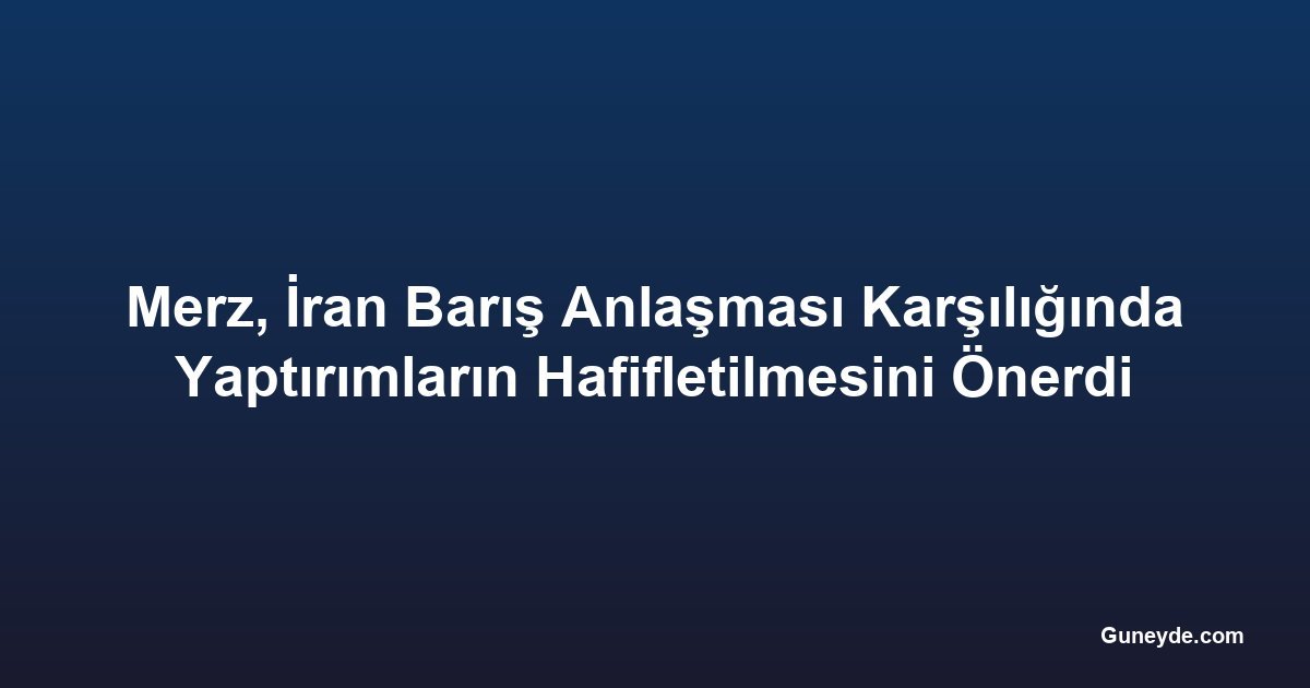Merz, İran Barış Anlaşması Karşılığında Yaptırımların Hafifletilmesini Önerdi