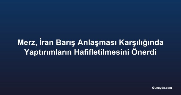 Merz, İran Barış Anlaşması Karşılığında Yaptırımların Hafifletilmesini Önerdi