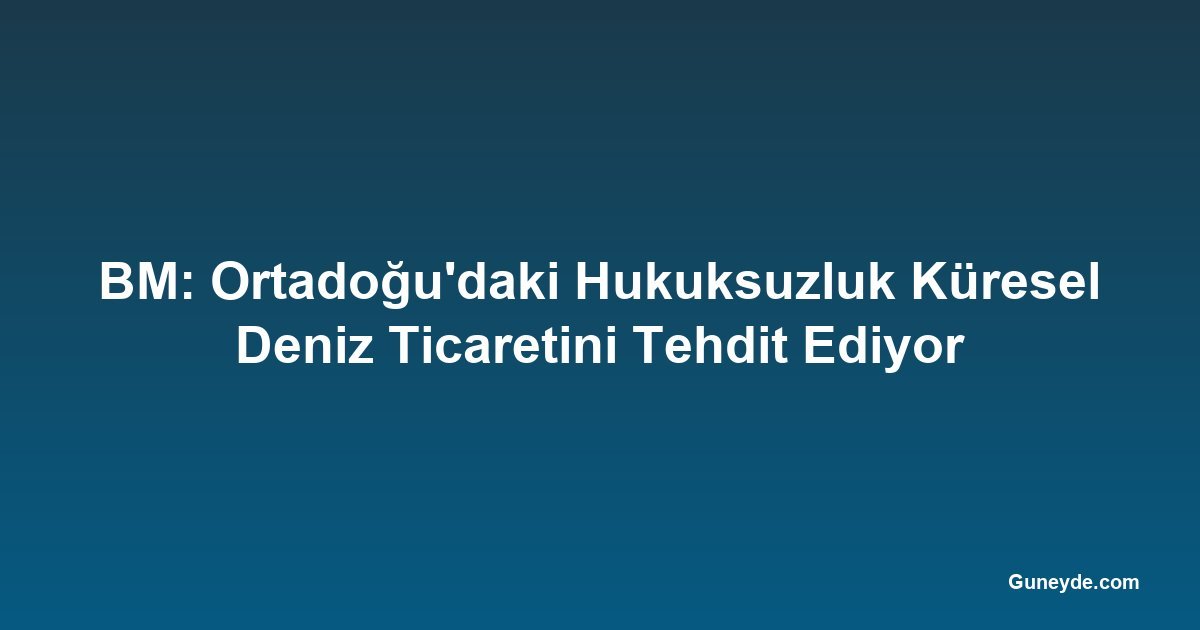 BM: Ortadoğu'daki Hukuksuzluk Küresel Deniz Ticaretini Tehdit Ediyor