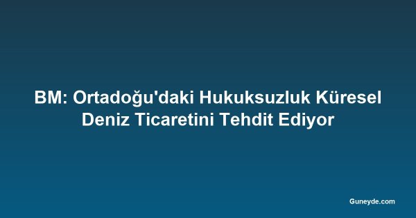 BM: Ortadoğu'daki Hukuksuzluk Küresel Deniz Ticaretini Tehdit Ediyor