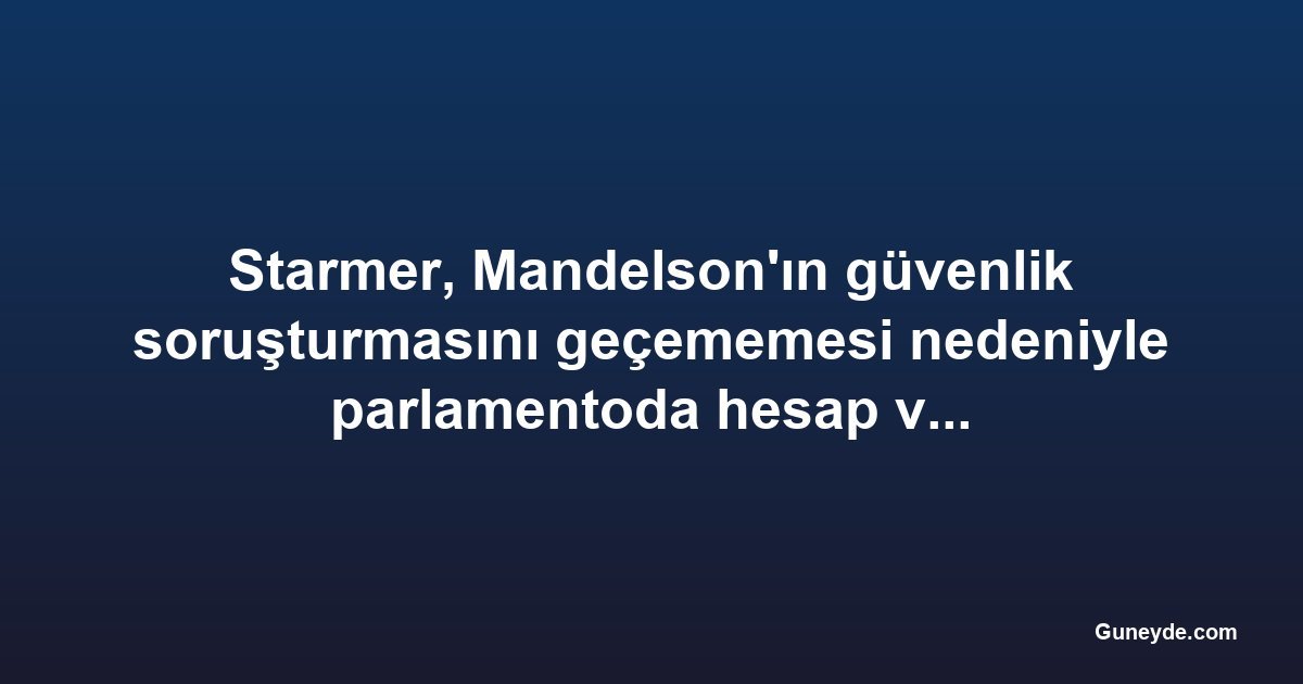 Starmer, Mandelson'ın güvenlik soruşturmasını geçememesi nedeniyle parlamentoda hesap veriyor