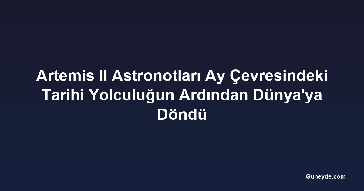 Artemis II Astronotları Ay Çevresindeki Tarihi Yolculuğun Ardından Dünya'ya Döndü