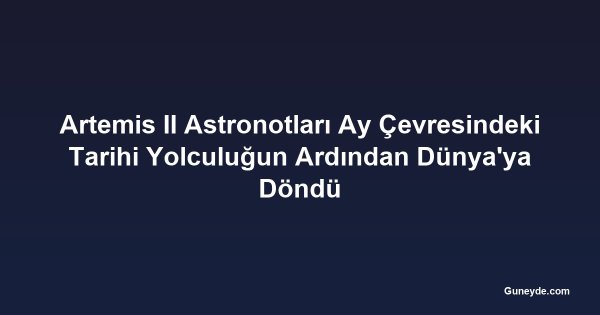 Artemis II Astronotları Ay Çevresindeki Tarihi Yolculuğun Ardından Dünya'ya Döndü