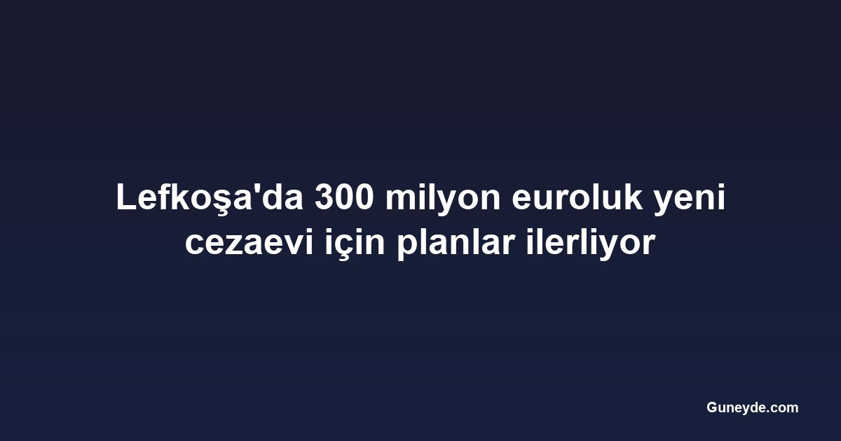 Lefkoşa'da 300 milyon euroluk yeni cezaevi için planlar ilerliyor