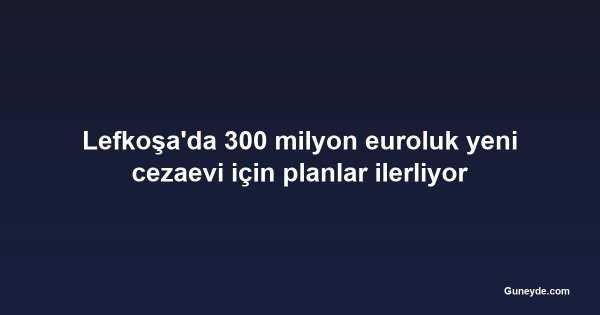 Lefkoşa'da 300 milyon euroluk yeni cezaevi için planlar ilerliyor