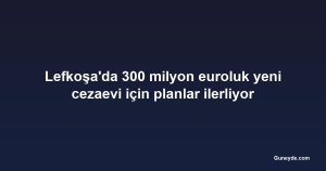 Lefkoşa'da 300 milyon euroluk yeni cezaevi için planlar ilerliyor