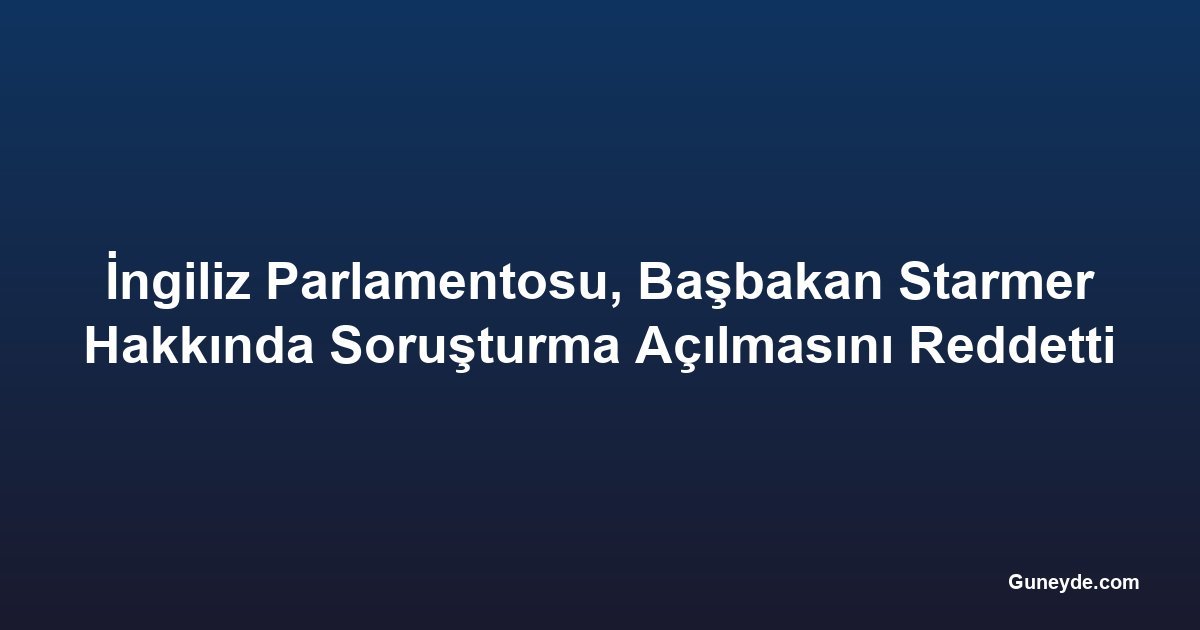 İngiliz Parlamentosu, Başbakan Starmer Hakkında Soruşturma Açılmasını Reddetti
