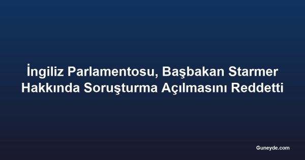 İngiliz Parlamentosu, Başbakan Starmer Hakkında Soruşturma Açılmasını Reddetti