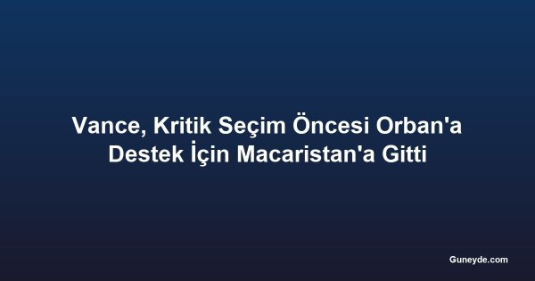 Vance, Kritik Seçim Öncesi Orban'a Destek İçin Macaristan'a Gitti