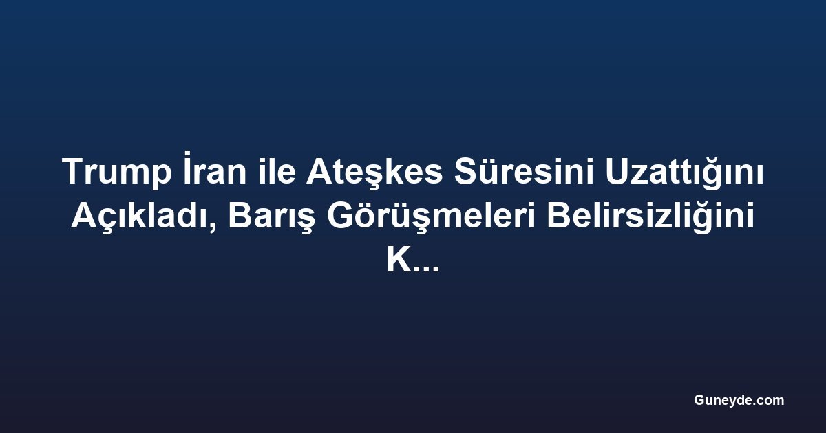 Trump İran ile Ateşkes Süresini Uzattığını Açıkladı, Barış Görüşmeleri Belirsizliğini Koruyor