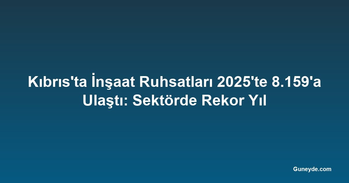 Kıbrıs'ta İnşaat Ruhsatları 2025'te 8.159'a Ulaştı: Sektörde Rekor Yıl