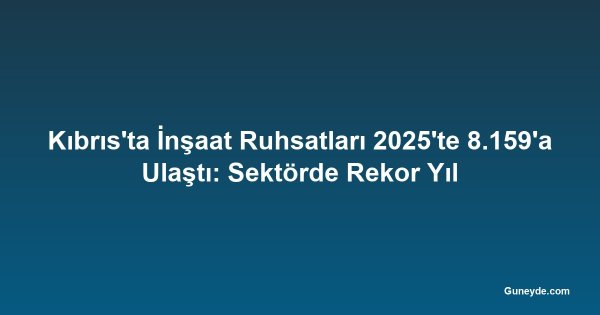 Kıbrıs'ta İnşaat Ruhsatları 2025'te 8.159'a Ulaştı: Sektörde Rekor Yıl