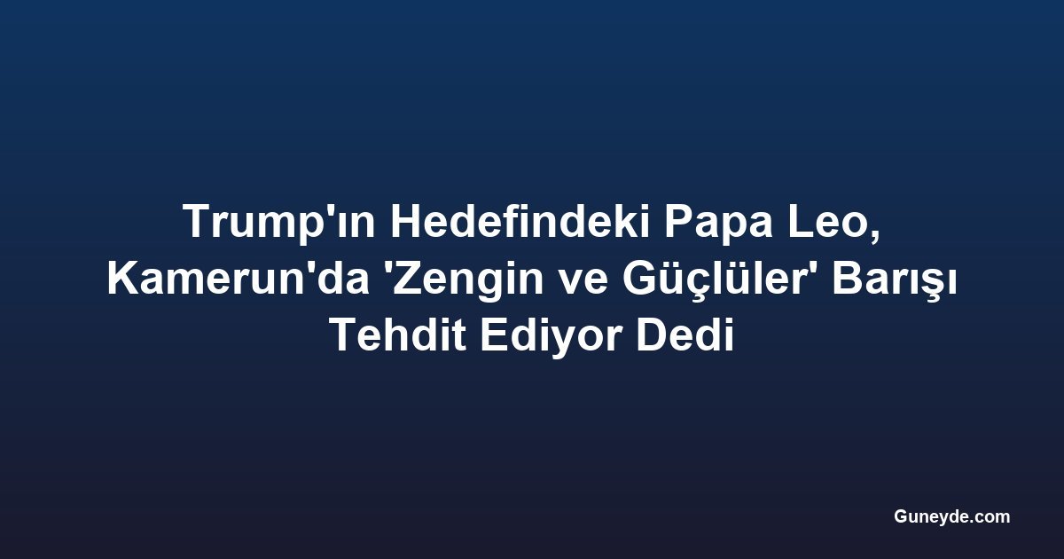 Trump'ın Hedefindeki Papa Leo, Kamerun'da 'Zengin ve Güçlüler' Barışı Tehdit Ediyor Dedi