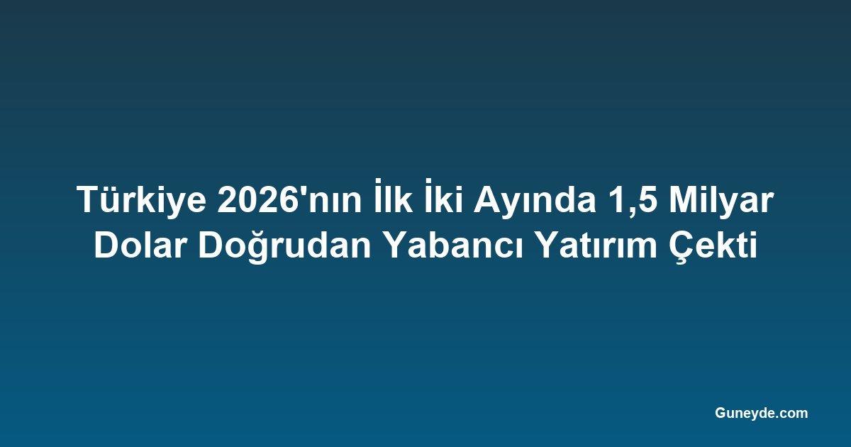 Türkiye 2026'nın İlk İki Ayında 1,5 Milyar Dolar Doğrudan Yabancı Yatırım Çekti