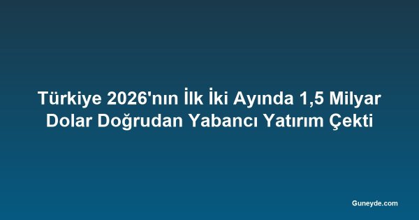 Türkiye 2026'nın İlk İki Ayında 1,5 Milyar Dolar Doğrudan Yabancı Yatırım Çekti