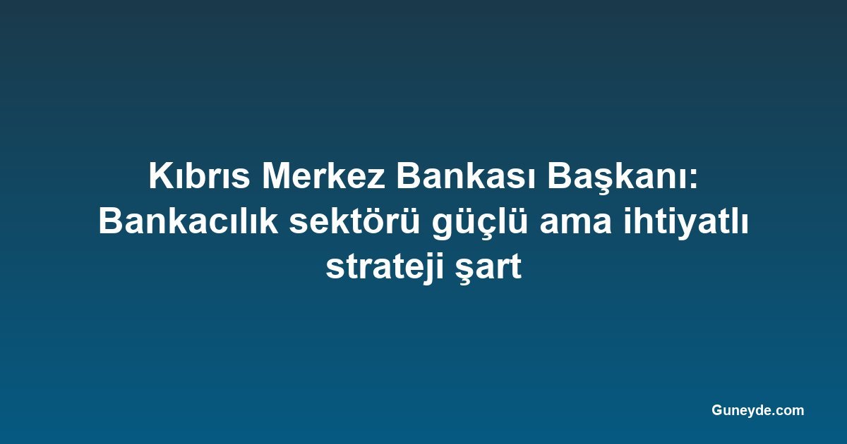 Kıbrıs Merkez Bankası Başkanı: Bankacılık sektörü güçlü ama ihtiyatlı strateji şart
