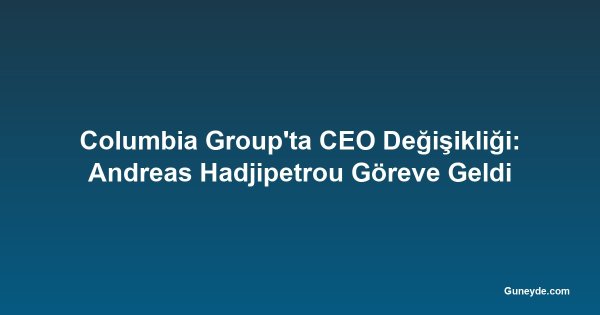 Columbia Group'ta CEO Değişikliği: Andreas Hadjipetrou Göreve Geldi