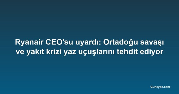 Ryanair CEO'su uyardı: Ortadoğu savaşı ve yakıt krizi yaz uçuşlarını tehdit ediyor