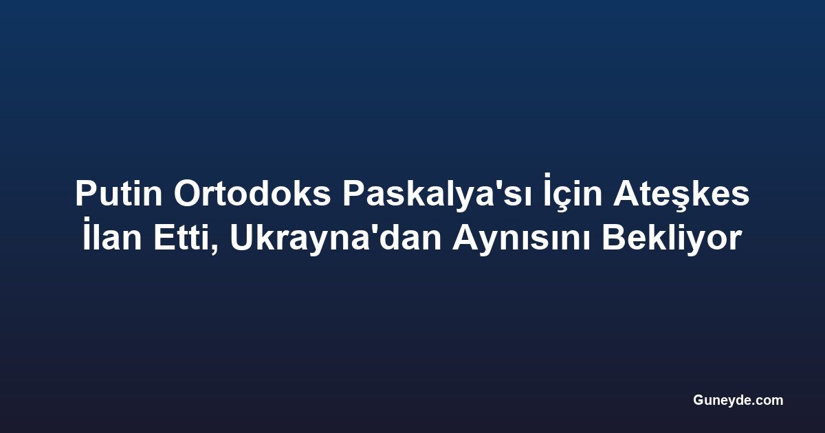 Putin Ortodoks Paskalya'sı İçin Ateşkes İlan Etti, Ukrayna'dan Aynısını Bekliyor