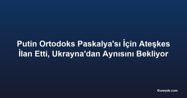 Putin Ortodoks Paskalya'sı İçin Ateşkes İlan Etti, Ukrayna'dan Aynısını Bekliyor