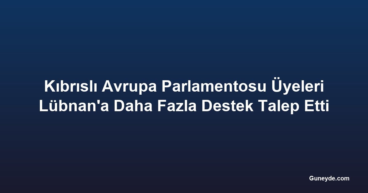Kıbrıslı Avrupa Parlamentosu Üyeleri Lübnan'a Daha Fazla Destek Talep Etti