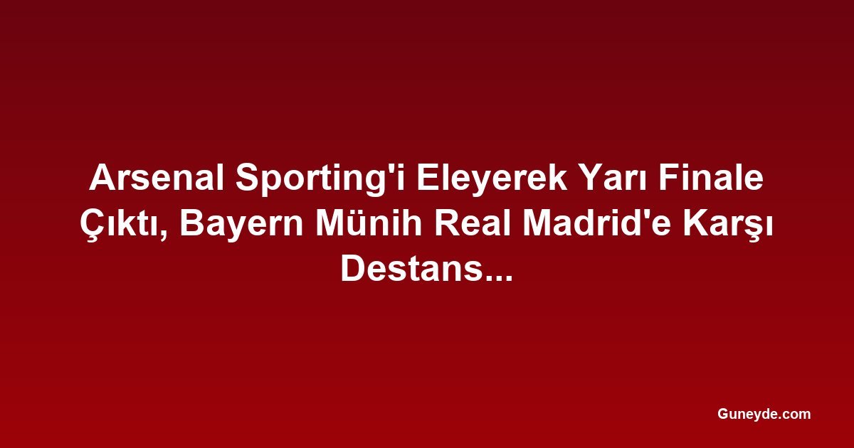 Arsenal Sporting'i Eleyerek Yarı Finale Çıktı, Bayern Münih Real Madrid'e Karşı Destansı Geri Dönüş Yaptı