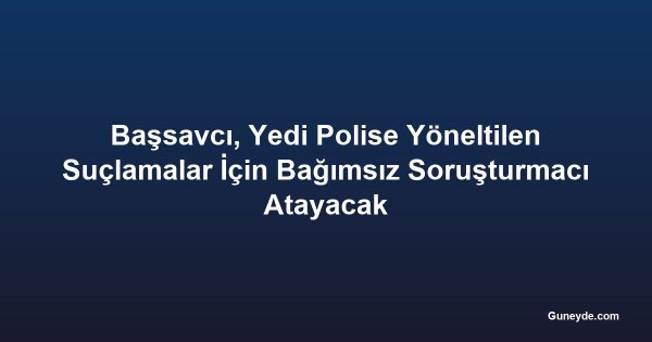 Başsavcı, Yedi Polise Yöneltilen Suçlamalar İçin Bağımsız Soruşturmacı Atayacak