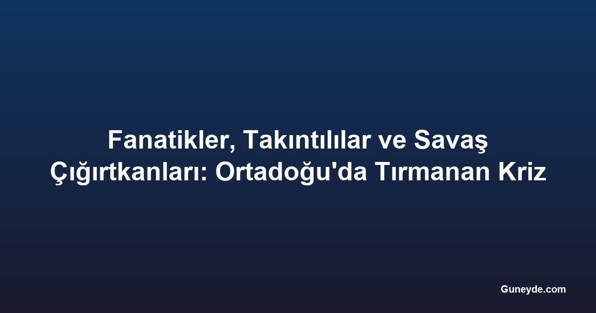 Fanatikler, Takıntılılar ve Savaş Çığırtkanları: Ortadoğu'da Tırmanan Kriz